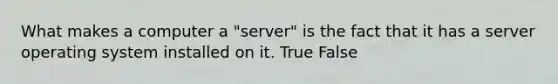 What makes a computer a "server" is the fact that it has a server operating system installed on it. True False