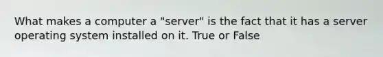 What makes a computer a "server" is the fact that it has a server operating system installed on it. True or False