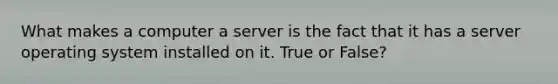 What makes a computer a server is the fact that it has a server operating system installed on it. True or False?