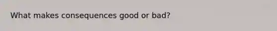 What makes consequences good or bad?