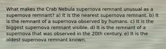 What makes the Crab Nebula supernova remnant unusual as a supernova remnant? a) It is the nearest supernova remnant. b) It is the remnant of a supernova observed by humans. c) It is the biggest supernova remnant visible. d) It is the remnant of a supernova that was observed in the 20th century. e) It is the oldest supernova remnant known.