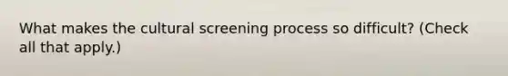 What makes the cultural screening process so difficult? (Check all that apply.)