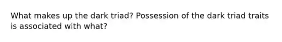 What makes up the dark triad? Possession of the dark triad traits is associated with what?