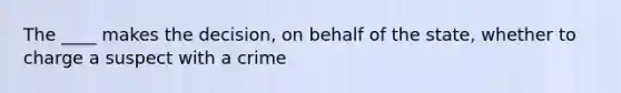 The ____ makes the decision, on behalf of the state, whether to charge a suspect with a crime