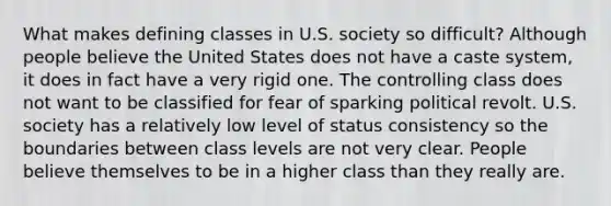 What makes defining classes in U.S. society so difficult? Although people believe the United States does not have a caste system, it does in fact have a very rigid one. The controlling class does not want to be classified for fear of sparking political revolt. U.S. society has a relatively low level of status consistency so the boundaries between class levels are not very clear. People believe themselves to be in a higher class than they really are.