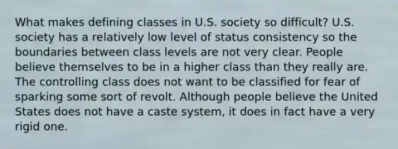 What makes defining classes in U.S. society so difficult? U.S. society has a relatively low level of status consistency so the boundaries between class levels are not very clear. People believe themselves to be in a higher class than they really are. The controlling class does not want to be classified for fear of sparking some sort of revolt. Although people believe the United States does not have a caste system, it does in fact have a very rigid one.