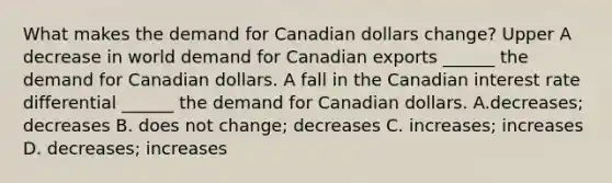 What makes the demand for Canadian dollars​ change? Upper A decrease in world demand for Canadian exports​ ______ the demand for Canadian dollars. A fall in the Canadian interest rate differential​ ______ the demand for Canadian dollars. A.decreases​; decreases B. does not​ change; decreases C. increases​; increases D. decreases​; increases