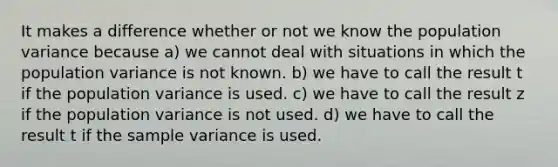 It makes a difference whether or not we know the population variance because a) we cannot deal with situations in which the population variance is not known. b) we have to call the result t if the population variance is used. c) we have to call the result z if the population variance is not used. d) we have to call the result t if the sample variance is used.