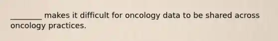 ________ makes it difficult for oncology data to be shared across oncology practices.