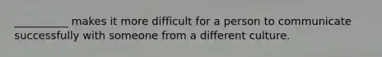 __________ makes it more difficult for a person to communicate successfully with someone from a different culture.