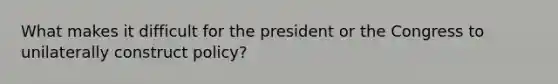 What makes it difficult for the president or the Congress to unilaterally construct policy?