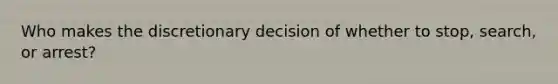 Who makes the discretionary decision of whether to stop, search, or arrest?