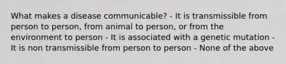 What makes a disease communicable? - It is transmissible from person to person, from animal to person, or from the environment to person - It is associated with a genetic mutation - It is non transmissible from person to person - None of the above