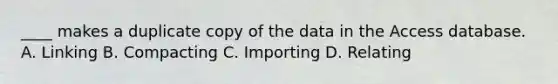 ____ makes a duplicate copy of the data in the Access database. A. Linking B. Compacting C. Importing D. Relating