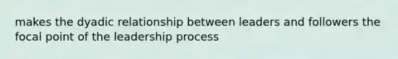 makes the dyadic relationship between leaders and followers the focal point of the leadership process