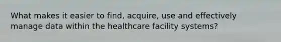 What makes it easier to find, acquire, use and effectively manage data within the healthcare facility systems?