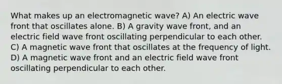 What makes up an electromagnetic wave? A) An electric wave front that oscillates alone. B) A gravity wave front, and an electric field wave front oscillating perpendicular to each other. C) A magnetic wave front that oscillates at the frequency of light. D) A magnetic wave front and an electric field wave front oscillating perpendicular to each other.