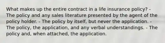 What makes up the entire contract in a life insurance policy? - The policy and any sales literature presented by the agent of the policy holder. - The policy by itself, but never the application. - The policy, the application, and any verbal understandings. - The policy and, when attached, the application.