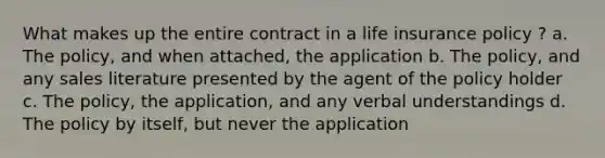 What makes up the entire contract in a life insurance policy ? a. The policy, and when attached, the application b. The policy, and any sales literature presented by the agent of the policy holder c. The policy, the application, and any verbal understandings d. The policy by itself, but never the application