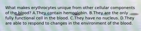 What makes erythrocytes unique from other cellular components of <a href='https://www.questionai.com/knowledge/k7oXMfj7lk-the-blood' class='anchor-knowledge'>the blood</a>? A.They contain hemoglobin. B.They are the only fully functional cell in the blood. C.They have no nucleus. D.They are able to respond to changes in the environment of the blood.