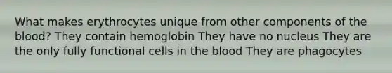 What makes erythrocytes unique from other components of the blood? They contain hemoglobin They have no nucleus They are the only fully functional cells in the blood They are phagocytes