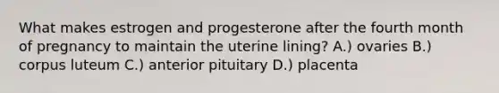 What makes estrogen and progesterone after the fourth month of pregnancy to maintain the uterine lining? A.) ovaries B.) corpus luteum C.) anterior pituitary D.) placenta