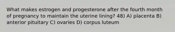 What makes estrogen and progesterone after the fourth month of pregnancy to maintain the uterine lining? 48) A) placenta B) anterior pituitary C) ovaries D) corpus luteum