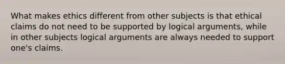 What makes ethics different from other subjects is that ethical claims do not need to be supported by logical arguments, while in other subjects logical arguments are always needed to support one's claims.