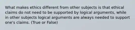 What makes ethics different from other subjects is that ethical claims do not need to be supported by logical arguments, while in other subjects logical arguments are always needed to support one's claims. (True or False)