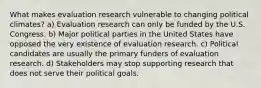 What makes evaluation research vulnerable to changing political climates? a) Evaluation research can only be funded by the U.S. Congress. b) Major political parties in the United States have opposed the very existence of evaluation research. c) Political candidates are usually the primary funders of evaluation research. d) Stakeholders may stop supporting research that does not serve their political goals.