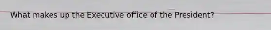 What makes up the Executive office of the President?