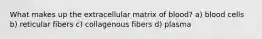 What makes up the extracellular matrix of blood? a) blood cells b) reticular fibers c) collagenous fibers d) plasma