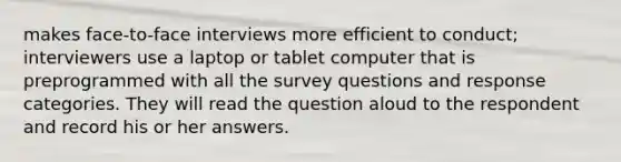 makes face-to-face interviews more efficient to conduct; interviewers use a laptop or tablet computer that is preprogrammed with all the survey questions and response categories. They will read the question aloud to the respondent and record his or her answers.