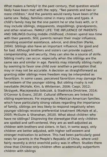 What makes a family? In the past century, that question would likely have been met with the reply, "Two parents and two or more children." And the parents would rarely have been of the same sex. Today, families come in many sizes and types. A child's family may be the one parent he or she lives with, or it may include siblings, stepparents, stepsiblings, grandparents, and other relatives. FAMILY LIFE: THE INFLUENCE OF PARENTS AND SIBLINGS During middle childhood, children spend less time with their parents. Still, parents remain their major influence, providing essential assistance, advice, and direction (Parke, 2004). Siblings also have an important influence, for good and for bad. Although brothers and sisters can provide support, companionship, and security, they can also be a source of strife. Sibling rivalry can occur, especially when the siblings are the same sex and similar in age. Parents may intensify sibling rivalry by seeming to favor one child over another-a perception that may or may not be accurate. A decision as straightforward as granting older siblings more freedom may be interpreted as favoritism. In some cases, perceived favoritism may damage the self-esteem of the younger sibling. But sibling rivalry is not inevitable (McHale, Kim, & Whiteman, 2006; Caspi, 2012; Skrzypek, Maciejewska-Sobczak, & Stadnicka-Dmitriew, 2014; O'Connor & Evans, 2018). Cultural differences are linked to sibling experiences. For example, in Mexican American families, which have particularly strong values regarding the importance of family, siblings are less likely to respond negatively when younger siblings receive preferential treatment (McHale et al., 2005; McGuire & Shanahan, 2010). What about children who have no siblings? Disproving the stereotype that only children are spoiled and self-centered, they are as well-adjusted as children with brothers and sisters. In fact, in some ways, only children are better adjusted, with higher self-esteem and stronger motivation to achieve. This had been particularly good news for parents in the People's Republic of China, where until fairly recently a strict onechild policy was in effect. Studies there show that Chinese only-children often academically outperform children with siblings