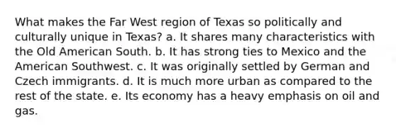 What makes the Far West region of Texas so politically and culturally unique in Texas? a. It shares many characteristics with the Old American South. b. It has strong ties to Mexico and the American Southwest. c. It was originally settled by German and Czech immigrants. d. It is much more urban as compared to the rest of the state. e. Its economy has a heavy emphasis on oil and gas.