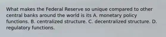 What makes the Federal Reserve so unique compared to other central banks around the world is its A. monetary policy functions. B. centralized structure. C. decentralized structure. D. regulatory functions.