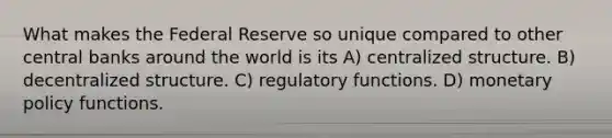 What makes the Federal Reserve so unique compared to other central banks around the world is its A) centralized structure. B) decentralized structure. C) regulatory functions. D) monetary policy functions.