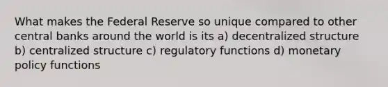 What makes the Federal Reserve so unique compared to other central banks around the world is its a) decentralized structure b) centralized structure c) regulatory functions d) monetary policy functions