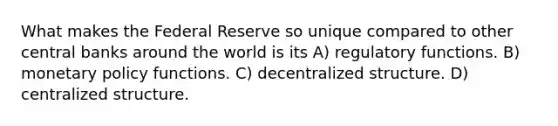 What makes the Federal Reserve so unique compared to other central banks around the world is its A) regulatory functions. B) monetary policy functions. C) decentralized structure. D) centralized structure.