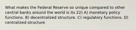 What makes the Federal Reserve so unique compared to other central banks around the world is its 22) A) monetary policy functions. B) decentralized structure. C) regulatory functions. D) centralized structure