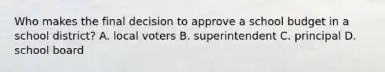 Who makes the final decision to approve a school budget in a school district? A. local voters B. superintendent C. principal D. school board