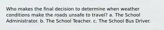 Who makes the final decision to determine when weather conditions make the roads unsafe to travel? a. The School Administrator. b. The School Teacher. c. The School Bus Driver.