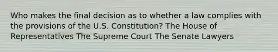 Who makes the final decision as to whether a law complies with the provisions of the U.S. Constitution? The House of Representatives The Supreme Court The Senate Lawyers