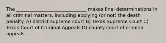 The ______________________________ makes final determinations in all criminal matters, including applying (or not) the death penalty. A) district supreme court B) Texas Supreme Court C) Texas Court of Criminal Appeals D) county court of criminal appeals