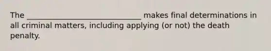 The ______________________________ makes final determinations in all criminal matters, including applying (or not) the death penalty.