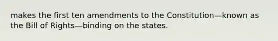 makes the first ten amendments to the Constitution—known as the Bill of Rights—binding on the states.