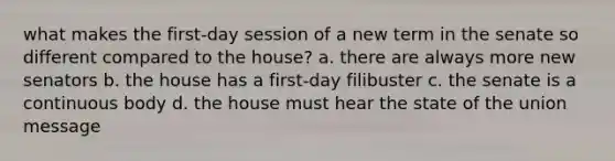 what makes the first-day session of a new term in the senate so different compared to the house? a. there are always more new senators b. the house has a first-day filibuster c. the senate is a continuous body d. the house must hear the state of the union message