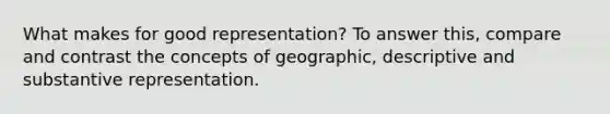 What makes for good representation? To answer this, compare and contrast the concepts of geographic, descriptive and substantive representation.