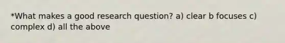 *What makes a good research question? a) clear b focuses c) complex d) all the above