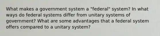 What makes a government system a "federal" system? In what ways do federal systems differ from unitary systems of government? What are some advantages that a federal system offers compared to a unitary system?